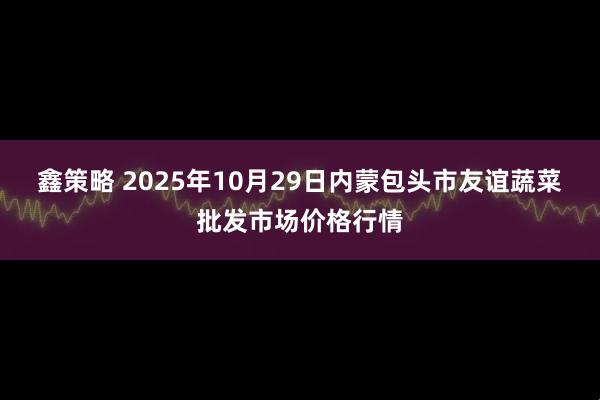 鑫策略 2025年10月29日内蒙包头市友谊蔬菜批发市场价格行情
