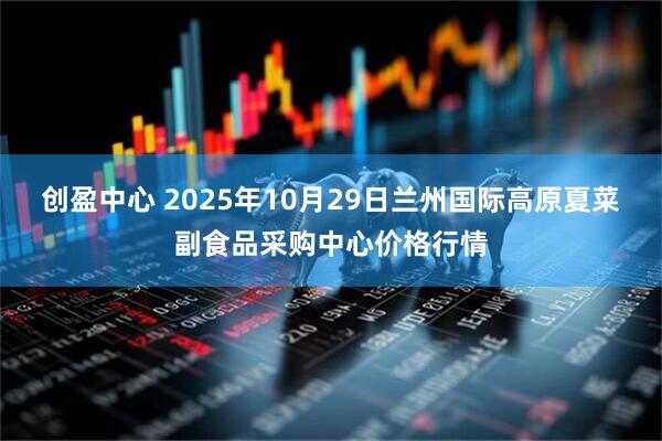 创盈中心 2025年10月29日兰州国际高原夏菜副食品采购中心价格行情