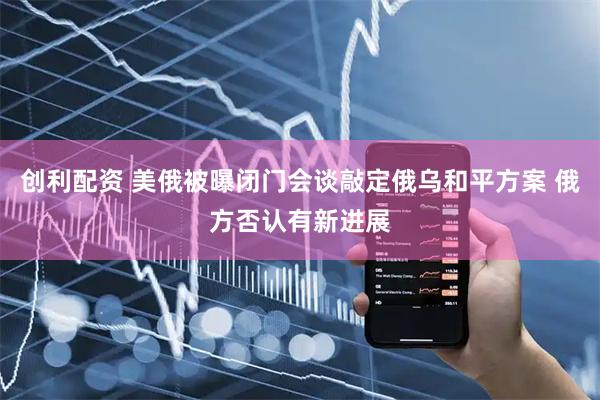 创利配资 美俄被曝闭门会谈敲定俄乌和平方案 俄方否认有新进展