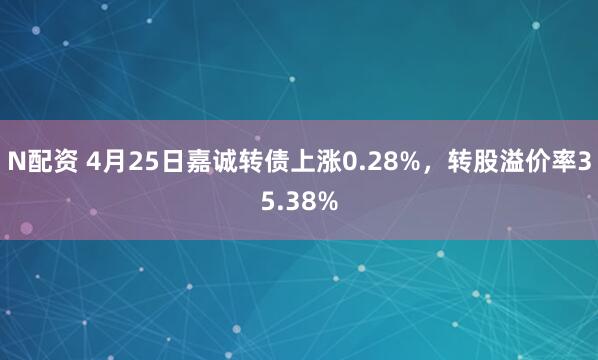 N配资 4月25日嘉诚转债上涨0.28%，转股溢价率35.38%