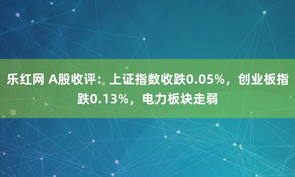 乐红网 A股收评：上证指数收跌0.05%，创业板指跌0.13%，电力板块走弱