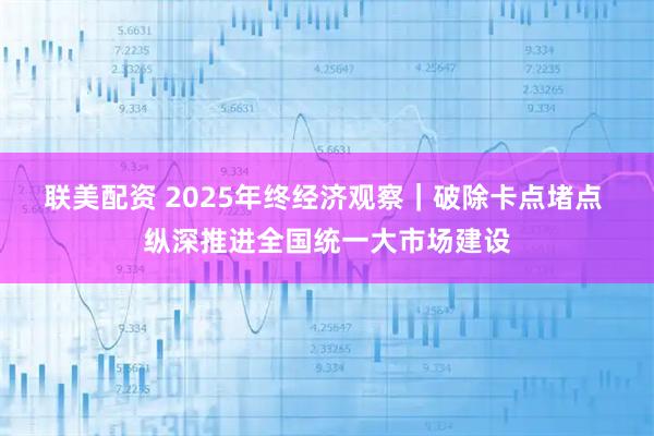 联美配资 2025年终经济观察｜破除卡点堵点 纵深推进全国统一大市场建设
