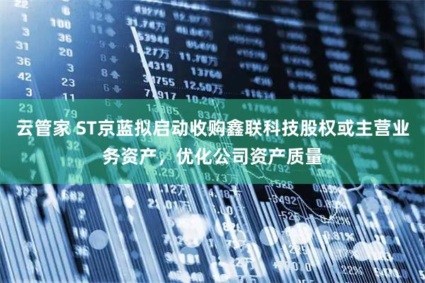 云管家 ST京蓝拟启动收购鑫联科技股权或主营业务资产，优化公司资产质量