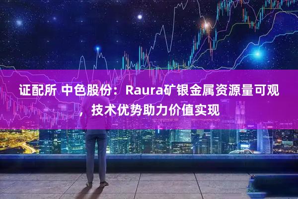 证配所 中色股份：Raura矿银金属资源量可观，技术优势助力价值实现