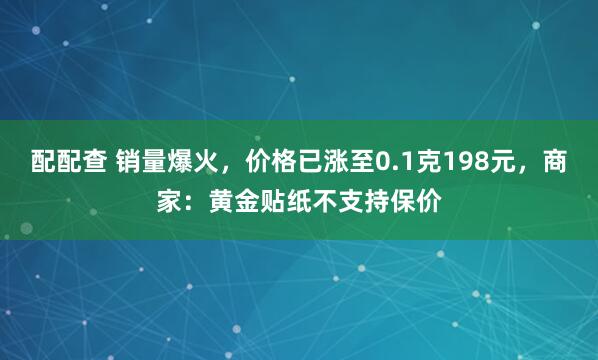 配配查 销量爆火，价格已涨至0.1克198元，商家：黄金贴纸不支持保价