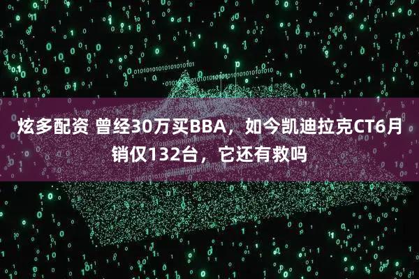 炫多配资 曾经30万买BBA，如今凯迪拉克CT6月销仅132台，它还有救吗