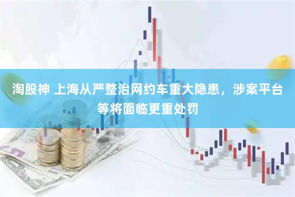 淘股神 上海从严整治网约车重大隐患，涉案平台等将面临更重处罚