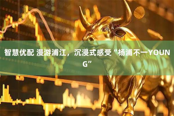 智慧优配 漫游浦江，沉浸式感受“杨浦不一YOUNG”
