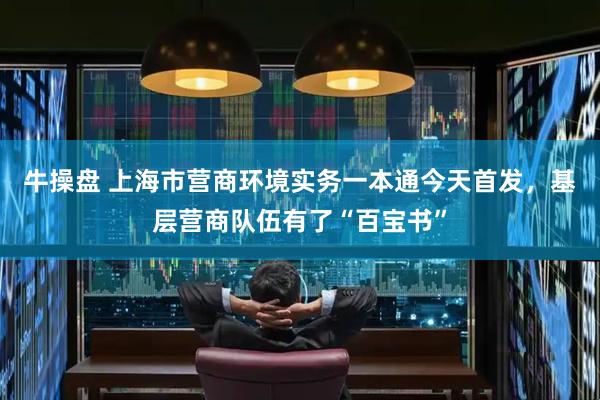 牛操盘 上海市营商环境实务一本通今天首发，基层营商队伍有了“百宝书”