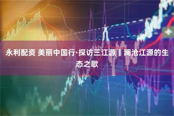 永利配资 美丽中国行·探访三江源｜澜沧江源的生态之歌